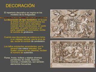 El repertorio decorativo se inspira en los
modelos de la Antigüedad.
La decoración de tipo fantástico, en la que
el artista funde caprichosamente los
diversos reinos de la naturaleza
creando seres monstruosos, en parte
animales, en parte humanos y en
parte vegetales o inanimados, recibe
el nombre de grutescos.
Cuando esa decoración se ordena en torno
a un vástago vertical, que le sirve de
eje, recibe el nombre de candelabro.
Los tallos ondulantes ascendentes, por lo
general con roleos laterales, que
suelen usarse en las pilastras, reciben
el nombre de subientes.
Flores, frutos, trofeos y objetos diversos
pendientes de cintas, festones,
coronas y medallones, son también
elementos frecuentes en la
decoración renacentista.
DECORACIÓN
 