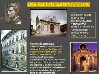LEÓN BAUTISTA ALBERTI (1406-1472)
Sistematiza el lenguaje
arquitectónico y contribuye a su
difusión. Es el gran teórico de la
arquitectura renacentista. Sus
edificios denotan una clara
inclinación al clasicismo,
especialmente en las fachadas, en
las que las columnas, las arcadas,
los capiteles y los frontones con
tímpano nos remiten directamente
a los arcos de triunfo y a los
templos grecorromanos.
Escribió un tratado
seminal en la
arquitectura De Re
Aedificatoria,
basado en el libro De
Architectura del
escritor romano
clásico Vitruvio
 