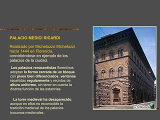 Los palacios renacentistas florentinos
adoptan la forma cerrada de un bloque
con pisos bien diferenciados, ventanas
repartidas regularmente y recintos de
altura uniforme, sin tener en cuenta la
distinta función de las estancias.
La torre medieval ha desaparecido,
aunque en ellos es reconocible la
tradición medieval de los palacios
toscanos medievales.
PALACIO MEDICI RICARDI
Realizado por Michelozzo Michelozzi
hacia 1444 en Florencia,
convirtiéndose en ejemplo de los
palacios de la ciudad.
 
