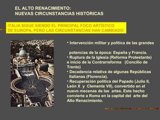 EL ALTO RENACIMIENTO:
NUEVAS CIRCUNSTANCIAS HISTÓRICAS
ITALIA SIGUE SIENDO EL PRINCIPAL FOCO ARTÍSTICO
DE EUROPA, PERO LAS CIRCUNSTANCIAS HAN CAMBIADO:
• Intervención militar y política de las grandes
potencias de la época: España y Francia.
• Ruptura de la Iglesia (Reforma Protestante)
e inicio de la Contrarreforma (Concilio de
Trento)
• Decadencia relativa de algunas Repúblicas
Italianas (Florencia).
• Recuperación política del Papado (Julio II,
León X y Clemente VII), convertido en el
nuevo mecenas de las artes. Este hecho
convierte a Roma en la capital del arte del
Alto Renacimiento.
 