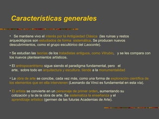 Características generales
• Se mantiene vivo el interés por la Antigüedad Clásica (las ruinas y restos
arqueológicos son estudiados de forma sistemática. Se producen nuevos
descubrimientos, como el grupo escultórico del Laoconte).
• Se estudian las teorías de los tratadistas antiguos, como Vitrubio, y se les compara con
los nuevos planteamientos artísticos.
• El antropocentrismo sigue siendo el paradigma fundamental, pero el
arte, sobre todo en arquitectura y escultura, tiende a la monumentalidad
• La obra de arte se concibe, cada vez más, como una forma de exploración científica de
los elementos que en ella intervienen (Leonardo da Vinci es fundamental en esta vía).
• El artista se convierte en un personaje de primer orden, aumentando su
cotización y la de la obra de arte. Se sistematiza la enseñanza y el
aprendizaje artístico (germen de las futuras Academias de Arte).
 