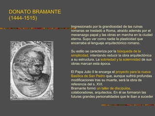 DONATO BRAMANTE
(1444-1515)
Impresionado por la grandiosidad de las ruinas
romanas se trasladó a Roma, atraído además por el
mecenazgo papal y las obras en marcha en la ciudad
eterna. Supo ver como nadie la plasticidad que
encerraba el lenguaje arquitectónico romano.
Su estilo se caracteriza por la búsqueda de la
simplicidad, intentando reducir la obra arquitectónica
a su estructura. La sobriedad y la solemnidad de sus
obras marcan esta época.
El Papa Julio II le encarga el proyecto para la nueva
Basílica de San Pedro que, aunque sufrirá profundas
modificaciones tras su muerte, será la obra de
referencia del s. XVI.
Bramante formó un taller de discípulos,
colaboradores, arquitectos. En él se formaron las
futuras grandes personalidades que le iban a suceder
 