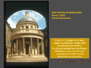 SAN PIETRO IN MONTORIO
Roma (1502)
Donato Bramante.
Erigido en el lugar en el que,
según la tradición, había sido
crucificado San Pedro.
Le fue encargado por los Reyes
Católicos, para conmemorar
y agradecer el haber tenido
descendencia masculina.
 