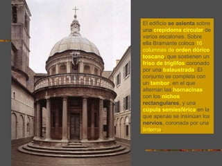 El edificio se asienta sobre
una crepidoma circular de
varios escalones. Sobre
ella Bramante coloca 16
columnas de orden dórico
toscano, que sostienen un
friso de triglifos coronado
por una balaustrada. El
conjunto se completa con
un tambor, en el que
alternan las hornacinas
con los nichos
rectangulares, y una
cúpula semiesférica en la
que apenas se insinúan los
nervios, coronada por una
linterna.
 
