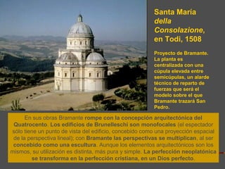 Santa María
della
Consolazione,
en Todi, 1508
Proyecto de Bramante.
La planta es
centralizada con una
cúpula elevada entre
semicúpulas, un alarde
técnico de reparto de
fuerzas que será el
modelo sobre el que
Bramante trazará San
Pedro.
En sus obras Bramante rompe con la concepción arquitectónica del
Quatrocento. Los edificios de Brunelleschi son monofocales (el espectador
sólo tiene un punto de vista del edificio, concebido como una proyección espacial
de la perspectiva lineal); con Bramante las perspectivas se multiplican, al ser
concebido como una escultura. Aunque los elementos arquitectónicos son los
mismos, su utilización es distinta, más pura y simple. La perfección neoplatónica
se transforma en la perfección cristiana, en un Dios perfecto.
 