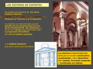 LOS SISTEMAS DE SOPORTES
Se emplea el repertorio de los cinco
órdenes clásicos.
Destacan el Toscano y el Compuesto
La columna es esencial dado que el
estudio de sus proporciones es uno
de los fundamentos del clasicismo, y
sirve como pauta para determinar toda
la proporción del edificio.
Se utiliza la pilastra adosada
Y el ORDEN GIGANTE
que aúna varios pisos de altura
La columna fundamentalmente,
tanto por su función constructiva
(sustentante), como decorativa,
bien aislada, formando arquerías
o combinada con pilares.
 