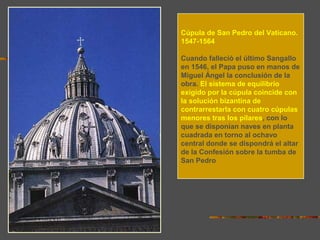 Cúpula de San Pedro del Vaticano.
1547-1564
Cuando falleció el último Sangallo
en 1546, el Papa puso en manos de
Miguel Ángel la conclusión de la
obra. El sistema de equilibrio
exigido por la cúpula coincide con
la solución bizantina de
contrarrestarla con cuatro cúpulas
menores tras los pilares, con lo
que se disponían naves en planta
cuadrada en torno al ochavo
central donde se dispondrá el altar
de la Confesión sobre la tumba de
San Pedro
 