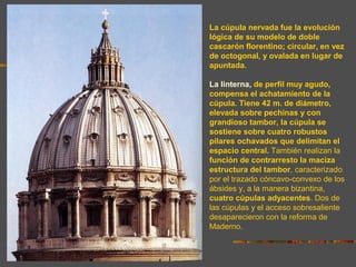 La cúpula nervada fue la evolución
lógica de su modelo de doble
cascarón florentino; circular, en vez
de octogonal, y ovalada en lugar de
apuntada.
La linterna, de perfil muy agudo,
compensa el achatamiento de la
cúpula. Tiene 42 m. de diámetro,
elevada sobre pechinas y con
grandioso tambor, la cúpula se
sostiene sobre cuatro robustos
pilares ochavados que delimitan el
espacio central. También realizan la
función de contrarresto la maciza
estructura del tambor, caracterizado
por el trazado cóncavo-convexo de los
ábsides y, a la manera bizantina,
cuatro cúpulas adyacentes. Dos de
las cúpulas y el acceso sobresaliente
desaparecieron con la reforma de
Maderno.
 