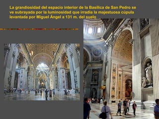 La grandiosidad del espacio interior de la Basílica de San Pedro se
ve subrayada por la luminosidad que irradia la majestuosa cúpula
levantada por Miguel Ángel a 131 m. del suelo
 