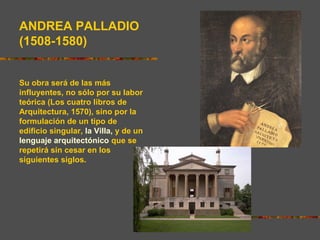 ANDREA PALLADIO
(1508-1580)
Su obra será de las más
influyentes, no sólo por su labor
teórica (Los cuatro libros de
Arquitectura, 1570), sino por la
formulación de un tipo de
edificio singular, la Villa, y de un
lenguaje arquitectónico que se
repetirá sin cesar en los
siguientes siglos.
 