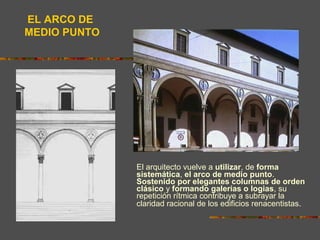El arquitecto vuelve a utilizar, de forma
sistemática, el arco de medio punto.
Sostenido por elegantes columnas de orden
clásico y formando galerías o logias, su
repetición rítmica contribuye a subrayar la
claridad racional de los edificios renacentistas.
EL ARCO DE
MEDIO PUNTO
 