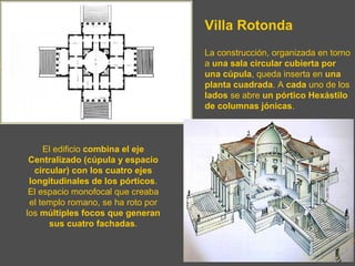 Villa Rotonda
La construcción, organizada en torno
a una sala circular cubierta por
una cúpula, queda inserta en una
planta cuadrada. A cada uno de los
lados se abre un pórtico Hexástilo
de columnas jónicas.
El edificio combina el eje
Centralizado (cúpula y espacio
circular) con los cuatro ejes
longitudinales de los pórticos.
El espacio monofocal que creaba
el templo romano, se ha roto por
los múltiples focos que generan
sus cuatro fachadas.
 