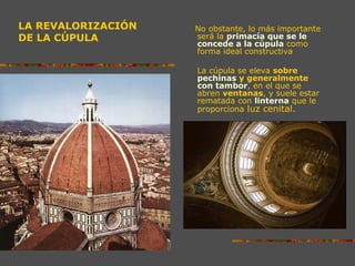 LA REVALORIZACIÓN
DE LA CÚPULA
No obstante, lo más importante
será la primacía que se le
concede a la cúpula como
forma ideal constructiva
La cúpula se eleva sobre
pechinas y generalmente
con tambor, en el que se
abren ventanas, y suele estar
rematada con linterna que le
proporciona luz cenital.
 