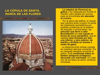 LA CÚPULA DE SANTA
MARÍA DE LAS FLORES
La catedral de Florencia es
gótica y fue realizada por Arnolfo di
Cambio, pero estaba sin concluir
pues se encontraba sin abovedar
el crucero.
Por la altura del edificio, la cúpula
que cubriera dicho crucero no podía
ser totalmente semiesférica por
posibles problemas en el sistema
de empujes y contrarrestos. La
solución que llevó a cabo
Brunelleschi fue una cúpula en
forma de curva parabólica, que en
realidad esta formada por dos:
una inferior, y otra exterior, de
ladrillo y dividida en tramos a
modo de gajos.
La distancia entre ambas cúpulas
se mantiene siempre constante. Por
su casquete alargado recuerda al
gótico. Está construida sobre un
tambor poligonal (octógono)
decorado con mármoles. En cada
uno de los lados se abren ventanas
circulares.
 