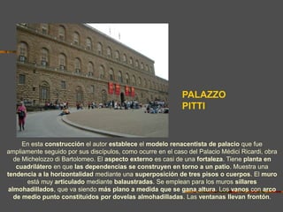 PALAZZO
PITTI
En esta construcción el autor establece el modelo renacentista de palacio que fue
ampliamente seguido por sus discípulos, como ocurre en el caso del Palacio Médici Ricardi, obra
de Michelozzo di Bartolomeo. El aspecto externo es casi de una fortaleza. Tiene planta en
cuadrilátero en que las dependencias se construyen en torno a un patio. Muestra una
tendencia a la horizontalidad mediante una superposición de tres pisos o cuerpos. El muro
está muy articulado mediante balaustradas. Se emplean para los muros sillares
almohadillados, que va siendo más plano a medida que se gana altura. Los vanos con arco
de medio punto constituidos por dovelas almohadilladas. Las ventanas llevan frontón.
 
