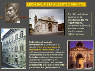 LEÓN BAUTISTA ALBERTI (1406-1472)
Sistematiza el lenguaje
arquitectónico y contribuye a su
difusión. Es el gran teórico de la
arquitectura renacentista. Sus
edificios denotan una clara inclinación
al clasicismo, especialmente en las
fachadas, en las que las columnas,
las arcadas, los capiteles y los
frontones con tímpano nos remiten
directamente a los arcos de triunfo
y a los templos grecorromanos.
Escribió un tratado
seminal en la
arquitectura De Re
Aedificatoria,
basado en el libro De
Architectura del
escritor romano
clásico Vitruvio
 