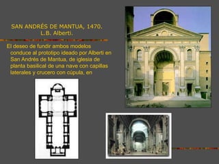 SAN ANDRÉS DE MANTUA, 1470.
L.B. Alberti.
El deseo de fundir ambos modelos
conduce al prototipo ideado por Alberti en
San Andrés de Mantua, de iglesia de
planta basilical de una nave con capillas
laterales y crucero con cúpula, en la que
la gradación lumínica está perfectamente
lograda al concentrarse la luz en el
crucero y el presbiterio.
 