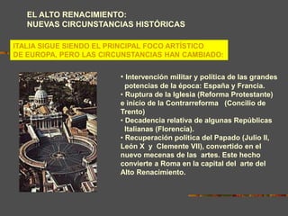 EL ALTO RENACIMIENTO:
NUEVAS CIRCUNSTANCIAS HISTÓRICAS
ITALIA SIGUE SIENDO EL PRINCIPAL FOCO ARTÍSTICO
DE EUROPA, PERO LAS CIRCUNSTANCIAS HAN CAMBIADO:
• Intervención militar y política de las grandes
potencias de la época: España y Francia.
• Ruptura de la Iglesia (Reforma Protestante)
e inicio de la Contrarreforma (Concilio de
Trento)
• Decadencia relativa de algunas Repúblicas
Italianas (Florencia).
• Recuperación política del Papado (Julio II,
León X y Clemente VII), convertido en el
nuevo mecenas de las artes. Este hecho
convierte a Roma en la capital del arte del
Alto Renacimiento.
 