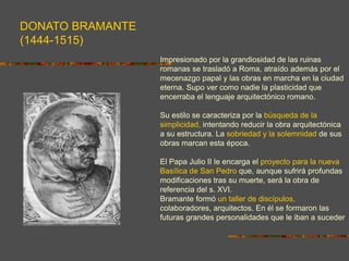 DONATO BRAMANTE
(1444-1515)
Impresionado por la grandiosidad de las ruinas
romanas se trasladó a Roma, atraído además por el
mecenazgo papal y las obras en marcha en la ciudad
eterna. Supo ver como nadie la plasticidad que
encerraba el lenguaje arquitectónico romano.
Su estilo se caracteriza por la búsqueda de la
simplicidad, intentando reducir la obra arquitectónica
a su estructura. La sobriedad y la solemnidad de sus
obras marcan esta época.
El Papa Julio II le encarga el proyecto para la nueva
Basílica de San Pedro que, aunque sufrirá profundas
modificaciones tras su muerte, será la obra de
referencia del s. XVI.
Bramante formó un taller de discípulos,
colaboradores, arquitectos. En él se formaron las
futuras grandes personalidades que le iban a suceder
 