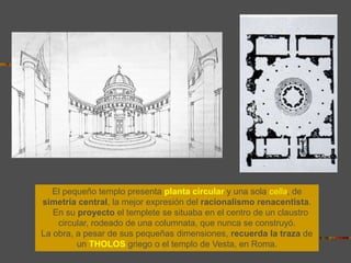 El pequeño templo presenta planta circular y una sola cella, de
simetría central, la mejor expresión del racionalismo renacentista.
En su proyecto el templete se situaba en el centro de un claustro
circular, rodeado de una columnata, que nunca se construyó.
La obra, a pesar de sus pequeñas dimensiones, recuerda la traza de
un THOLOS griego o el templo de Vesta, en Roma.
 