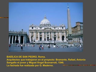 BASÍLICA DE SAN PEDRO, Roma.
Arquitectos que trabajaron en el proyecto: Bramante, Rafael, Antonio
Sangallo el joven y Miguel Ángel Buonarroti, 1546.
La fachada fue realizada por G. Maderno.
 