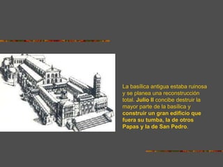 La basílica antigua estaba ruinosa
y se planea una reconstrucción
total. Julio II concibe destruir la
mayor parte de la basílica y
construir un gran edificio que
fuera su tumba, la de otros
Papas y la de San Pedro.
 