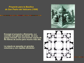 Encargó el proyecto a Bramante, que
concibe una iglesia de planta de cruz
griega inscrita, con una enorme cúpula de
40 metros de ancho pero mucho más alta.
La cúpula se apoyaba en grandes
columnas y con capillas alrededor.
Proyecto para la Basílica
de San Pedro del Vaticano (1506)
 