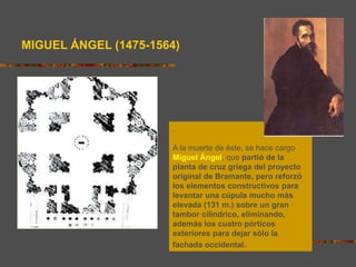 .
A la muerte de éste, se hace cargo
Miguel Ángel, que partió de la
planta de cruz griega del proyecto
original de Bramante, pero reforzó
los elementos constructivos para
levantar una cúpula mucho más
elevada (131 m.) sobre un gran
tambor cilíndrico, eliminando,
además los cuatro pórticos
exteriores para dejar sólo la
fachada occidental.
MIGUEL ÁNGEL (1475-1564)
 