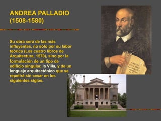 ANDREA PALLADIO
(1508-1580)
Su obra será de las más
influyentes, no sólo por su labor
teórica (Los cuatro libros de
Arquitectura, 1570), sino por la
formulación de un tipo de
edificio singular, la Villa, y de un
lenguaje arquitectónico que se
repetirá sin cesar en los
siguientes siglos.
 