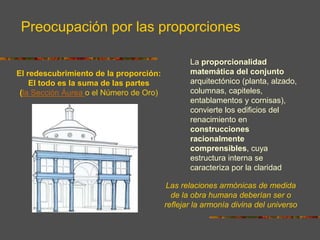 El redescubrimiento de la proporción:
El todo es la suma de las partes
(la Sección Áurea o el Número de Oro)
Las relaciones armónicas de medida
de la obra humana deberían ser o
reflejar la armonía divina del universo
La proporcionalidad
matemática del conjunto
arquitectónico (planta, alzado,
columnas, capiteles,
entablamentos y cornisas),
convierte los edificios del
renacimiento en
construcciones
racionalmente
comprensibles, cuya
estructura interna se
caracteriza por la claridad
Preocupación por las proporciones
 