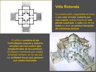 Villa Rotonda
La construcción, organizada en torno
a una sala circular cubierta por
una cúpula, queda inserta en una
planta cuadrada. A cada uno de los
lados se abre un pórtico Hexástilo
de columnas jónicas.
El edificio combina el eje
Centralizado (cúpula y espacio
circular) con los cuatro ejes
longitudinales de los pórticos.
El espacio monofocal que creaba
el templo romano, se ha roto por
los múltiples focos que generan
sus cuatro fachadas.
 