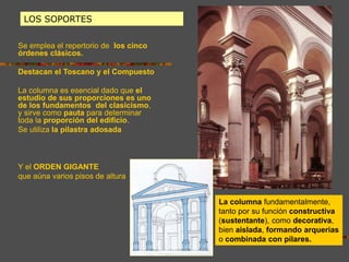 LOS SOPORTES
Se emplea el repertorio de los cinco
órdenes clásicos.
Destacan el Toscano y el Compuesto
La columna es esencial dado que el
estudio de sus proporciones es uno
de los fundamentos del clasicismo,
y sirve como pauta para determinar
toda la proporción del edificio.
Se utiliza la pilastra adosada
Y el ORDEN GIGANTE
que aúna varios pisos de altura
La columna fundamentalmente,
tanto por su función constructiva
(sustentante), como decorativa,
bien aislada, formando arquerías
o combinada con pilares.
 