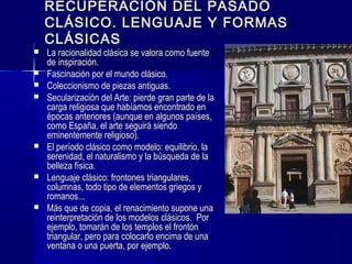 RECUPERACIÓN DEL PASADORECUPERACIÓN DEL PASADO
CLÁSICO. LENGUAJE Y FORMASCLÁSICO. LENGUAJE Y FORMAS
CLÁSICASCLÁSICAS
 La racionalidad clásica se valora como fuenteLa racionalidad clásica se valora como fuente
de inspiración.de inspiración.
 Fascinación por el mundo clásico.Fascinación por el mundo clásico.
 Coleccionismo de piezas antiguas.Coleccionismo de piezas antiguas.
 Secularización del Arte: pierde gran parte de laSecularización del Arte: pierde gran parte de la
carga religiosa que habíamos encontrado encarga religiosa que habíamos encontrado en
épocas anteriores (aunque en algunos países,épocas anteriores (aunque en algunos países,
como España, el arte seguirá siendocomo España, el arte seguirá siendo
eminentemente religioso).eminentemente religioso).
 El período clásico como modelo: equilibrio, laEl período clásico como modelo: equilibrio, la
serenidad, el naturalismo y la búsqueda de laserenidad, el naturalismo y la búsqueda de la
belleza física.belleza física.
 Lenguaje clásico: frontones triangulares,Lenguaje clásico: frontones triangulares,
columnas, todo tipo de elementos griegos ycolumnas, todo tipo de elementos griegos y
romanos...romanos...
 Más que de copia, el renacimiento supone unaMás que de copia, el renacimiento supone una
reinterpretación de los modelos clásicos. Porreinterpretación de los modelos clásicos. Por
ejemplo, tomarán de los templos el frontónejemplo, tomarán de los templos el frontón
triangular, pero para colocarlo encima de unatriangular, pero para colocarlo encima de una
ventana o una puerta, por ejemplo.ventana o una puerta, por ejemplo.
 