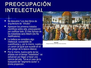 PREOCUPACIÓNPREOCUPACIÓN
INTELECTUALINTELECTUAL
 Se descubre “Los diez libros deSe descubre “Los diez libros de
arquitectura de Vitrubio”.arquitectura de Vitrubio”.
 Aparecen los primeros tratadosAparecen los primeros tratados
científicos sobre arte, preocupacióncientíficos sobre arte, preocupación
por codificar todo. El más famoso depor codificar todo. El más famoso de
los tratadistas será Alberti (De Relos tratadistas será Alberti (De Re
Aedificatoria).Aedificatoria).
 La belleza se considera algoLa belleza se considera algo
intelectual, susceptible deintelectual, susceptible de
cuantificarse y, por lo mismo, sujeta acuantificarse y, por lo mismo, sujeta a
un canon (al igual que sucede en elun canon (al igual que sucede en el
arte griego de la época clásica)arte griego de la época clásica)
 Por lo mismo, buena parte de losPor lo mismo, buena parte de los
artistas son al tiempo "tratadistas": seartistas son al tiempo "tratadistas": se
esfuerzan por llegar a hacer unaesfuerzan por llegar a hacer una
ciencia del arte. Tal es el caso de laciencia del arte. Tal es el caso de la
búsqueda del "segmento áureo" obúsqueda del "segmento áureo" o
divina proporción.divina proporción.
 