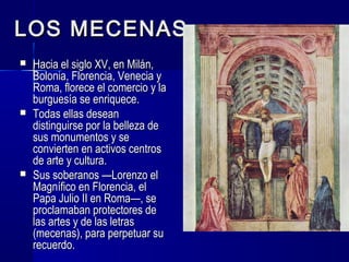 LOS MECENASLOS MECENAS
 Hacia el siglo XV, en Milán,Hacia el siglo XV, en Milán,
Bolonia, Florencia, Venecia yBolonia, Florencia, Venecia y
Roma, florece el comercio y laRoma, florece el comercio y la
burguesía se enriquece.burguesía se enriquece.
 Todas ellas deseanTodas ellas desean
distinguirse por la belleza dedistinguirse por la belleza de
sus monumentos y sesus monumentos y se
convierten en activos centrosconvierten en activos centros
de arte y cultura.de arte y cultura.
 Sus soberanos —Lorenzo elSus soberanos —Lorenzo el
Magnífico en Florencia, elMagnífico en Florencia, el
Papa Julio II en Roma—, sePapa Julio II en Roma—, se
proclamaban protectores deproclamaban protectores de
las artes y de las letraslas artes y de las letras
(mecenas), para perpetuar su(mecenas), para perpetuar su
recuerdo.recuerdo.
 