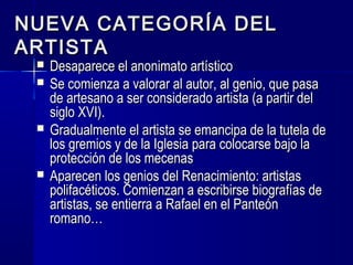NUEVA CATEGORÍA DELNUEVA CATEGORÍA DEL
ARTISTAARTISTA
 Desaparece el anonimato artísticoDesaparece el anonimato artístico
 Se comienza a valorar al autor, al genio, que pasaSe comienza a valorar al autor, al genio, que pasa
de artesano a ser considerado artista (a partir delde artesano a ser considerado artista (a partir del
siglo XVI).siglo XVI).
 Gradualmente el artista se emancipa de la tutela deGradualmente el artista se emancipa de la tutela de
los gremios y de la Iglesia para colocarse bajo lalos gremios y de la Iglesia para colocarse bajo la
protección de los mecenasprotección de los mecenas
 Aparecen los genios del Renacimiento: artistasAparecen los genios del Renacimiento: artistas
polifacéticos. Comienzan a escribirse biografías depolifacéticos. Comienzan a escribirse biografías de
artistas, se entierra a Rafael en el Panteónartistas, se entierra a Rafael en el Panteón
romano…romano…
 