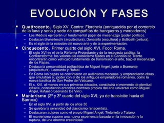 EVOLUCIÓN Y FASESEVOLUCIÓN Y FASES
 Quattrocento.Quattrocento. Siglo XV. Centro: Florencia (enriquecida por el comercioSiglo XV. Centro: Florencia (enriquecida por el comercio
de la lana y seda y sede de compañías de banqueros y mercaderes).de la lana y seda y sede de compañías de banqueros y mercaderes).
– Los Médicis ejercerán un fundamental papel de mecenazgo (poder político).Los Médicis ejercerán un fundamental papel de mecenazgo (poder político).
– Destacan Brunelleschi (arquitectura), Donatello (escultura) y Botticelli (pintura).Destacan Brunelleschi (arquitectura), Donatello (escultura) y Botticelli (pintura).
– Es el siglo de la eclosión del nuevo arte y de la experimentación.Es el siglo de la eclosión del nuevo arte y de la experimentación.
 Cinquecento.Cinquecento. Primer cuarto del siglo XVI. Foco: Roma.Primer cuarto del siglo XVI. Foco: Roma.
– El siglo XVI es el de la Reforma Protestante y de la respuesta católica, laEl siglo XVI es el de la Reforma Protestante y de la respuesta católica, la
Contrarreforma: los valores del catolicismo fijados en el Concilio de TrentoContrarreforma: los valores del catolicismo fijados en el Concilio de Trento
encontrarán como vehículo fundamental de transmisión el arte, bajo el mecenazgoencontrarán como vehículo fundamental de transmisión el arte, bajo el mecenazgo
de los Papas.de los Papas.
– Destaca la personalidad polifacética de Miguel Ángel, junto a BramanteDestaca la personalidad polifacética de Miguel Ángel, junto a Bramante
(arquitectura), Leonardo y Rafael.(arquitectura), Leonardo y Rafael.
– En Roma los papas se convirtieron en auténticos mecenas y emprendieron obrasEn Roma los papas se convirtieron en auténticos mecenas y emprendieron obras
que emulaban su poder con el de los antiguos emperadores romanos, como laque emulaban su poder con el de los antiguos emperadores romanos, como la
nueva basílica de San Pedro del Vaticano.nueva basílica de San Pedro del Vaticano.
– El s. XVI, al menos en sus primeras décadas, constituirá el momento de plenitudEl s. XVI, al menos en sus primeras décadas, constituirá el momento de plenitud
clásica, coincidiendo entonces nombres propios del arte universal como Miguelclásica, coincidiendo entonces nombres propios del arte universal como Miguel
Ángel, Rafael o Leonardo Da Vinci.Ángel, Rafael o Leonardo Da Vinci.
 ManierismoManierismo (2º y 3º cuarto del siglo XVI, ya de transición hacia el(2º y 3º cuarto del siglo XVI, ya de transición hacia el
Barroco)Barroco)
– En el siglo XVI, a partir de los años 30En el siglo XVI, a partir de los años 30
– Se quiebra la serenidad del clasicismo renacentista.Se quiebra la serenidad del clasicismo renacentista.
– Destacaran autores como el propio Miguel Ángel, Tintorreto o Tiziano.Destacaran autores como el propio Miguel Ángel, Tintorreto o Tiziano.
– El manierismo supone una nueva experiencia basada en la innovación y laEl manierismo supone una nueva experiencia basada en la innovación y la
ruptura, de una enorme creatividad.ruptura, de una enorme creatividad.
 