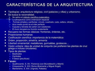 CARACTERÍSTICAS DE LA ARQUITECTURACARACTERÍSTICAS DE LA ARQUITECTURA
 Tipologías: arquitectura religiosa, civil (palacios y villas) y urbanismo.Tipologías: arquitectura religiosa, civil (palacios y villas) y urbanismo.
 Se busca la racionalidad.Se busca la racionalidad.
– Se aplica elSe aplica el método científico-matemáticométodo científico-matemático..
– La perspectiva como ordenación espacialLa perspectiva como ordenación espacial
– Formas simples y perfectas:Formas simples y perfectas: círculo, cuadrado, cubo, esfera, cilindro...círculo, cuadrado, cubo, esfera, cilindro...
– Arco medio punto es el más perfectoArco medio punto es el más perfecto
– Cúpulas y bóveda de cañón con casetonesCúpulas y bóveda de cañón con casetones
– El muro recupera su función sustentanteEl muro recupera su función sustentante
 Recupera las formas clásicas: frontones, órdenes, etc.Recupera las formas clásicas: frontones, órdenes, etc.
 Proporciones humanasProporciones humanas
 Codificación científica: importancia de la matemáticaCodificación científica: importancia de la matemática
 Orden, proporción, simetría, armoníaOrden, proporción, simetría, armonía
 Libertad ornamental: medallones, guirnaldas, grutescos…Libertad ornamental: medallones, guirnaldas, grutescos…
 Visión unitaria: idea de unidad de conjunto (se prefieren las plantas de cruzVisión unitaria: idea de unidad de conjunto (se prefieren las plantas de cruz
griega e incluso circulares).griega e incluso circulares).
 Tipos de plantas:Tipos de plantas:
– BasilicalesBasilicales
– CentralesCentrales
– Il Gesúi (jesuíticas)Il Gesúi (jesuíticas)
 Fases:Fases:
– Quattrocento. S. XV. Florencia (con Brunelleschi y Alberti)Quattrocento. S. XV. Florencia (con Brunelleschi y Alberti)
– Cinquecento. S. XVI. Roma (Bramante y Miguel Ángel)Cinquecento. S. XVI. Roma (Bramante y Miguel Ángel)
– Manierismo. S. XVI. (Vignola, Palladio)Manierismo. S. XVI. (Vignola, Palladio)
 