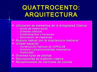 QUATTROCENTO:QUATTROCENTO:
ARQUITECTURAARQUITECTURA
 Utilización de elementos de la Antigüedad Clásica:Utilización de elementos de la Antigüedad Clásica:
– Arcos de medio puntoArcos de medio punto
– Órdenes clásicosÓrdenes clásicos
– Entablamentos y frontonesEntablamentos y frontones
– Decoración de casetonesDecoración de casetones
 Ruptura radical con la arquitectura medievalRuptura radical con la arquitectura medieval
 Unidad espacial:Unidad espacial:
– Construcción habitual de CÚPULASConstrucción habitual de CÚPULAS
– Armonía y proporcionalidad matemáticaArmonía y proporcionalidad matemática
– DiafanidadDiafanidad
 Diversos tipos de plantasDiversos tipos de plantas
 Decoraciones de tradición clásicaDecoraciones de tradición clásica
 Revestimientos de mármoles de coloresRevestimientos de mármoles de colores
 