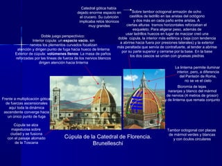 Cúpula de la Catedral de Florencia.
Brunelleschi
Catedral gótica había
dejado enorme espacio en
el crucero. Su cubrición
implicaba retos técnicos
muy grandes
Sobre tambor octogonal armazón de ocho
castillos de ladrillo en las aristas del octógono
y dos más en cada paño entre aristas. A
ciertas alturas tramos horizontales reforzaban el
esqueleto. Para aligerar peso, además de
usar ladrillos huecos en lugar de macizar creó una
doble cúpula, la interior más esférica y baja (con tendencia
a abrirse hacia fuera por presiones laterales) y la exterior
más peraltada que servía de contrafuerte, al tender a abrirse
por su parte superior y cerrarse por la base. En la base
los dos cascos se unían con gruesas piedras
Bicromía de tejas
naranjas y blanco del mármol
de nervios (4 metros de grosor)
y de linterna que remata conjunto
Tambor octogonal con placas
de mármol verdes y blancas
y con óculos circulares
Doble juego perspectívico:
Interior cúpula: un espacio vacío, sin
nervios los plementos curvados focalizan
atención y dirigen punto de fuga hacia hueco de linterna
Exterior de cúpula: volúmenes llenos: La masa de paños
reforzadas por las líneas de fuerza de los nervios blancos
dirigen atención hacia linterna
La linterna permite iluminar
interior, pero, a diferencia
del Panteón de Roma,
no se ve el cielo
Cúpula se alza
majestuosa sobre
ciudad y se fusiona
con el paisaje alomado
de la Toscana
Frente a multiplicación gótica
de fuerzas ascensionales
aquí toda la dinámica
ascendente converge hacia
un único punto de fuga
 