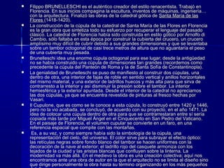  Filippo BRUNELLESCHI es el auténtico creador del estilo renacentista. Trabajó enFilippo BRUNELLESCHI es el auténtico creador del estilo renacentista. Trabajó en
Florencia. En sus inicios compagina la escultura, inventos de máquinas, ingeniería…Florencia. En sus inicios compagina la escultura, inventos de máquinas, ingeniería…
con la arquitectura. Finalizó las obras de la catedral gótica decon la arquitectura. Finalizó las obras de la catedral gótica de Santa María de lasSanta María de las
FloresFlores (1418-1420).(1418-1420).
 La construcción de la cúpula de la catedral de Santa María de las Flores en FlorenciaLa construcción de la cúpula de la catedral de Santa María de las Flores en Florencia
es la gran obra que sintetiza todo su esfuerzo por recuperar el lenguaje del pasadoes la gran obra que sintetiza todo su esfuerzo por recuperar el lenguaje del pasado
clásico. La catedral de Florencia había sido construida en estilo gótico por Arnolfo diclásico. La catedral de Florencia había sido construida en estilo gótico por Arnolfo di
Cambio, sólo faltaba en esta época por construir la cubierta del crucero, un cruceroCambio, sólo faltaba en esta época por construir la cubierta del crucero, un crucero
amplísimo muy difícil de cubrir debido a sus grandes dimensiones y que se levantabaamplísimo muy difícil de cubrir debido a sus grandes dimensiones y que se levantaba
sobre un tambor octogonal de casi trece metros de altura que no aguantaría el pesosobre un tambor octogonal de casi trece metros de altura que no aguantaría el peso
de una cubierta muy pesada.de una cubierta muy pesada.
 Brunelleschi idea una enorme cúpula octogonal para ese lugar; desde la antigüedadBrunelleschi idea una enorme cúpula octogonal para ese lugar; desde la antigüedad
no se había construido una cúpula de dimensiones tan grandes (recordemos comono se había construido una cúpula de dimensiones tan grandes (recordemos como
precedente la cúpula del Panteón de Roma y la de Santa Sofía de Constantinopla).precedente la cúpula del Panteón de Roma y la de Santa Sofía de Constantinopla).
 La genialidad de Brunelleschi se puso de manifiesto al construir dos cúpulas, unaLa genialidad de Brunelleschi se puso de manifiesto al construir dos cúpulas, una
dentro de otra, una interior de fajas de roble en sentido vertical y anillos horizontalesdentro de otra, una interior de fajas de roble en sentido vertical y anillos horizontales
del mismo material, y una exterior de ladrillos huecos y más alta para que sirva dedel mismo material, y una exterior de ladrillos huecos y más alta para que sirva de
contrarresto a la interior y así disminuir la presión sobre el tambor. La interiorcontrarresto a la interior y así disminuir la presión sobre el tambor. La interior
hemiesférica y la exterior apuntada. Desde el interior de la catedral no apreciamoshemiesférica y la exterior apuntada. Desde el interior de la catedral no apreciamos
las dos cúpulas, ya que se encuentra revestida de pinturas al fresco hechas porlas dos cúpulas, ya que se encuentra revestida de pinturas al fresco hechas por
Vasari.Vasari.
 Il Cupulone, que es como se le conoce a esta cúpula, lo construyó entre 1420 y 1446,Il Cupulone, que es como se le conoce a esta cúpula, lo construyó entre 1420 y 1446,
pero no la vio acabada, se concluyó, de acuerdo con su proyecto, en el año 1471. Lapero no la vio acabada, se concluyó, de acuerdo con su proyecto, en el año 1471. La
idea de colocar una cúpula dentro de otra para que se contrarrestaran entre sí seríaidea de colocar una cúpula dentro de otra para que se contrarrestaran entre sí sería
copiada más tarde por Miguel Ángel en el Cinquecento en San Pedro del Vaticano.copiada más tarde por Miguel Ángel en el Cinquecento en San Pedro del Vaticano.
En el paisaje de Florencia, el volumen cupular se convierte en un faro, en unaEn el paisaje de Florencia, el volumen cupular se convierte en un faro, en una
referencia espacial que compite con las montañas.referencia espacial que compite con las montañas.
   Es, a su vez, y como siempre había sido la simbología de la cúpula, unaEs, a su vez, y como siempre había sido la simbología de la cúpula, una
representación del cielo, del universo. El color sirve para subrayar el efecto óptico:representación del cielo, del universo. El color sirve para subrayar el efecto óptico:
las retículas negras sobre fondo blanco del tambor se hacen uniformes con lalas retículas negras sobre fondo blanco del tambor se hacen uniformes con la
decoración de la nave al exterior; el ladrillo rojo del casquete armoniza con losdecoración de la nave al exterior; el ladrillo rojo del casquete armoniza con los
tejados de la ciudad y las aristas blancas que confluyen sobre la linterna. Latejados de la ciudad y las aristas blancas que confluyen sobre la linterna. La
modernidad va más allá. En el medievo la obra es una creación colectiva; aquí nosmodernidad va más allá. En el medievo la obra es una creación colectiva; aquí nos
encontramos ante una obra de autor en la que el arquitecto no se limita al diseño sinoencontramos ante una obra de autor en la que el arquitecto no se limita al diseño sino
que dirige personalmente la obra hasta su término organizando en los más pequeñosque dirige personalmente la obra hasta su término organizando en los más pequeños
 