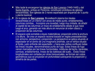  Más tarde le encargaron lasMás tarde le encargaron las iglesias de San Lorenzoiglesias de San Lorenzo (1440-1445) y del(1440-1445) y del
Santo EspírituSanto Espíritu, ambas en Florencia, constituyen prototipos de iglesias, ambas en Florencia, constituyen prototipos de iglesias
renacentistas. Son iglesias de 3 naves separadas por arquerías de ½ puntorenacentistas. Son iglesias de 3 naves separadas por arquerías de ½ punto
y planta basilical.y planta basilical.
 En la iglesia deEn la iglesia de San LorenzoSan Lorenzo, Brunelleschi plasma los ideales, Brunelleschi plasma los ideales
renacentistas en un interior con arcos de medio punto, entablamentos,renacentistas en un interior con arcos de medio punto, entablamentos,
columnas corintias... Incorpora una novedad,columnas corintias... Incorpora una novedad, luego muy imitada, de añadirluego muy imitada, de añadir
al capitel de las columnas un trozo de entablamento desde el que naceal capitel de las columnas un trozo de entablamento desde el que nace
luego el arco, ganando así más altura sin renunciar al orden clásico yluego el arco, ganando así más altura sin renunciar al orden clásico y
proporción de las columnas.proporción de las columnas.
 El espacio está sometido a leyes matemáticas: proporción entre la anchuraEl espacio está sometido a leyes matemáticas: proporción entre la anchura
y la altura. Se crea un espacio racional basado en reglas preestablecidas:y la altura. Se crea un espacio racional basado en reglas preestablecidas:
con armonía, perspectiva y proporción. La perspectiva se aplica situando alcon armonía, perspectiva y proporción. La perspectiva se aplica situando al
espectador en el centro de una imaginaria pirámide, con el vértice situadoespectador en el centro de una imaginaria pirámide, con el vértice situado
al fondo, justo enfrente del espectador, y hacia ese vértice confluyen todasal fondo, justo enfrente del espectador, y hacia ese vértice confluyen todas
las líneas visuales, denominándose punto de fuga. Estas líneas de fugalas líneas visuales, denominándose punto de fuga. Estas líneas de fuga
vienen marcadas por las líneas horizontales: molduras del techo, barandas,vienen marcadas por las líneas horizontales: molduras del techo, barandas,
cornisas, entablamentos, líneas de las baldosas del suelo... Estas líneascornisas, entablamentos, líneas de las baldosas del suelo... Estas líneas
longitudinales son cortadas por otras transversales, se forman así cuboslongitudinales son cortadas por otras transversales, se forman así cubos
geométricos que se proyectan en profundidad subrayando la proporción ygeométricos que se proyectan en profundidad subrayando la proporción y
simetría de las partes.simetría de las partes.
 