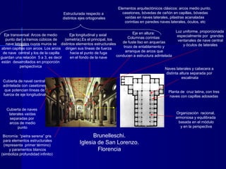 Brunelleschi.
Iglesia de San Lorenzo.
Florencia
Planta de cruz latina, con tres
naves con capillas adosadas
Organización racional,
armoniosa y equilibrada
basada en el módulo
y en la perspectiva
Estructurada respecto a
distintos ejes ortogonales
Naves laterales y cabecera a
distinta altura separada por
escalinata
Cubierta de navel central
adintelada con casetones
que potencian líneas de
fuerza de eje longitudinal
Cubierta de naves
laterales vaídas
separadas por
arcos de medio
punto
Eje longitudinal y axial
(simetría).Es el principal, los
distintos elementos estructurales
dirigen sus líneas de fuerza
hacia el punto de fuga
en el fondo de la nave
Eje transversal: Arcos de medio
punto dan a tramos cúbicos de
nave laterales cuyos muros se
abren capillas con arcos. Los arcos
de nave central y los de la capilla
guardan una relación 5 a 3, es decir
están desarrollados en proporción
perspectívica
Luz uniforme, proporcionada
especialmente por grandes
ventanales de nave central
y óculos de laterales
Eje en altura:
Columnas corintias
de fuste liso en arquerías
trozo de entablamento y
arranque de arcos que
conducen a estructura adintelada
Bicromía: “pietra serena” gris
para elementos estructurales
(representa primer término)
y paramentos blancos
(simboliza profundidad infinito)
Elementos arquitectónicos clásicos: arcos medio punto,
casetones, bóvedas de cañón en capillas, bóvedas
vaídas en naves laterales, pilastras acanaladas
corintias en paredes naves laterales, óculos, etc
 