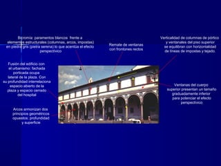 Fusión del edificio con
el urbanismo: fachada
porticada ocupa
lateral de la plaza. Con
su profundidad interrelaciona
espacio abierto de la
plaza y espacio cerrado
del hospital
Verticalidad de columnas de pórtico
y ventanales del piso superior
se equilibran con horizontalidad
de líneas de impostas y tejado.
Bicromía: paramentos blancos frente a
elementos estructurales (columnas, arcos, impostas)
en piedra gris (pietra serena) lo que acentúa el efecto
perspectívico
Ventanas del cuerpo
superior presentan un tamaño
graduadamente inferior
para potenciar el efecto
perspectívico
Remate de ventanas
con frontones rectos
Arcos armonizan dos
principios geométricos
opuestos: profundidad
y superficie
 