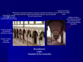 Brunelleschi.
Logia
Hospital de los Inocentes
Módulo: la altura
de la columna coincide
con el ancho de los
arcos y la profundidad
del pórtico
Creación de modelo
cúbico que se repite
rítmicamente nueve veces
Acceso a través
de unas
escalinatas
Elementos constructivos clásicos: columnas corintias de fuste liso, arcos
de medio punto,etc, algunos del románico toscano, pero articulados
de una manera nueva
Tondos circulares
de cerámica
vidriada en enjutas
Empleo de tirantes
de hierro en cúpula
vaída
 