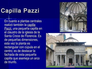 Capilla PazziCapilla Pazzi
En cuanto a plantas centralesEn cuanto a plantas centrales
realizó también larealizó también la capillacapilla
Pazzi,Pazzi, una pequeña capilla enuna pequeña capilla en
el claustro de la iglesia de lael claustro de la iglesia de la
Santa Croce de Florencia. EsSanta Croce de Florencia. Es
de pequeñas dimensiones,de pequeñas dimensiones,
esta vez la planta esesta vez la planta es
rectangular con cúpula en elrectangular con cúpula en el
centro; es de destacar lacentro; es de destacar la
fachada de esta pequeñafachada de esta pequeña
capilla que asemeja un arcocapilla que asemeja un arco
de triunfo.de triunfo.
 