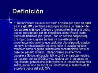 DefiniciónDefinición
 El Renacimiento es un nuevo estilo artístico que nace enEl Renacimiento es un nuevo estilo artístico que nace en ItaliaItalia
en el siglo XVen el siglo XV y se llama así porque significa uny se llama así porque significa un renacer derenacer de
los valores clásicoslos valores clásicos (griegos y romanos) frente al arte gótico(griegos y romanos) frente al arte gótico
que es considerado por los tratadistas, como Vasari, comoque es considerado por los tratadistas, como Vasari, como
propio de bárbaros (de “godos”, con un sentido despectivo).propio de bárbaros (de “godos”, con un sentido despectivo).
Era lógico que surgiese en Italia ya que este país seEra lógico que surgiese en Italia ya que este país se
encontraba más próximo que cualquier otro al pasado clásico,encontraba más próximo que cualquier otro al pasado clásico,
como ya tuvimos ocasión de comprobar al estudiar tanto elcomo ya tuvimos ocasión de comprobar al estudiar tanto el
románico como el gótico italiano (con poca tradición frente alrománico como el gótico italiano (con poca tradición frente al
peso del pasado romano). Renacimiento es el términopeso del pasado romano). Renacimiento es el término
opuesto a Gótico: el carácter latino contra el carácter nórdico.opuesto a Gótico: el carácter latino contra el carácter nórdico.
La reacción contra el Gótico y su ruptura con él se busca enLa reacción contra el Gótico y su ruptura con él se busca en
arquitectura, pero en escultura y pintura la transición será másarquitectura, pero en escultura y pintura la transición será más
suave, sobre todo en escultura (recordemos el realismo de lasuave, sobre todo en escultura (recordemos el realismo de la
escultura gótica del siglo XV).escultura gótica del siglo XV).
 