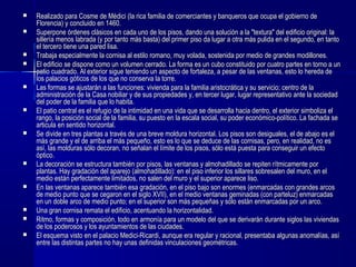  Realizado para Cosme de Médici (Realizado para Cosme de Médici (la rica familia de comerciantes y banqueros que ocupa el gobierno dela rica familia de comerciantes y banqueros que ocupa el gobierno de
Florencia)Florencia) y concluido en 1460.y concluido en 1460.
 Superpone órdenes clásicos en cada uno de los pisos, dando una solución a la "textura" del edificio original: laSuperpone órdenes clásicos en cada uno de los pisos, dando una solución a la "textura" del edificio original: la
sillería menos labrada (y por tanto más basta) del primer piso da lugar a otra más pulida en el segundo, en tantosillería menos labrada (y por tanto más basta) del primer piso da lugar a otra más pulida en el segundo, en tanto
el tercero tiene una pared lisa.el tercero tiene una pared lisa.
 Trabaja especialmente la cornisa al estilo romano, muy volada, sostenida por medio de grandes modillones.Trabaja especialmente la cornisa al estilo romano, muy volada, sostenida por medio de grandes modillones.
 El edificio se dispone como un volumen cerrado. La forma es un cubo constituido por cuatro partes en torno a unEl edificio se dispone como un volumen cerrado. La forma es un cubo constituido por cuatro partes en torno a un
patio cuadrado. Al exterior sigue teniendo un aspecto de fortaleza, a pesar de las ventanas, esto lo hereda depatio cuadrado. Al exterior sigue teniendo un aspecto de fortaleza, a pesar de las ventanas, esto lo hereda de
los palacios góticos de los que no conserva la torre.los palacios góticos de los que no conserva la torre.
 Las formas se ajustarán a las funciones: vivienda para la familia aristocrática y su servicio; centro de laLas formas se ajustarán a las funciones: vivienda para la familia aristocrática y su servicio; centro de la
administración de la Casa nobiliar y de sus propiedades y, en tercer lugar, lugar representativo ante la sociedadadministración de la Casa nobiliar y de sus propiedades y, en tercer lugar, lugar representativo ante la sociedad
del poder de la familia que lo habita.del poder de la familia que lo habita.
 El patio central es el refugio de la intimidad en una vida que se desarrolla hacia dentro, el exterior simboliza elEl patio central es el refugio de la intimidad en una vida que se desarrolla hacia dentro, el exterior simboliza el
rango, la posición social de la familia, su puesto en la escala social, su poder económico-político. La fachada serango, la posición social de la familia, su puesto en la escala social, su poder económico-político. La fachada se
articula en sentido horizontal.articula en sentido horizontal.
 Se divide en tres plantas a través de una breve moldura horizontal. Los pisos son desiguales, el de abajo es elSe divide en tres plantas a través de una breve moldura horizontal. Los pisos son desiguales, el de abajo es el
más grande y el de arriba el más pequeño, esto es lo que se deduce de las cornisas, pero, en realidad, no esmás grande y el de arriba el más pequeño, esto es lo que se deduce de las cornisas, pero, en realidad, no es
así, las molduras sólo decoran, no señalan el límite de los pisos, sólo está puesta para conseguir un efectoasí, las molduras sólo decoran, no señalan el límite de los pisos, sólo está puesta para conseguir un efecto
óptico.óptico.
 La decoración se estructura también por pisos, las ventanas y almohadillado se repiten rítmicamente porLa decoración se estructura también por pisos, las ventanas y almohadillado se repiten rítmicamente por
plantas. Hay gradación del aparejo (almohadillado): en el piso inferior los sillares sobresalen del muro, en elplantas. Hay gradación del aparejo (almohadillado): en el piso inferior los sillares sobresalen del muro, en el
medio están perfectamente limitados, no salen del muro y el superior aparece liso.medio están perfectamente limitados, no salen del muro y el superior aparece liso.
 En las ventanas aparece también esa gradación, en el piso bajo son enormes (enmarcadas con grandes arcosEn las ventanas aparece también esa gradación, en el piso bajo son enormes (enmarcadas con grandes arcos
de medio punto que se cegaron en el siglo XVII), en el medio ventanas geminadas (con parteluz) enmarcadasde medio punto que se cegaron en el siglo XVII), en el medio ventanas geminadas (con parteluz) enmarcadas
en un doble arco de medio punto; en el superior son más pequeñas y sólo están enmarcadas por un arco.en un doble arco de medio punto; en el superior son más pequeñas y sólo están enmarcadas por un arco.
 Una gran cornisa remata el edificio, acentuando la horizontalidad.Una gran cornisa remata el edificio, acentuando la horizontalidad.
 Ritmo, formas y composición, todo en armonía para un modelo del que se derivarán durante siglos las viviendasRitmo, formas y composición, todo en armonía para un modelo del que se derivarán durante siglos las viviendas
de los poderosos y los ayuntamientos de las ciudades.de los poderosos y los ayuntamientos de las ciudades.
 El esquema visto en el palacio Medici-Ricardi, aunque era regular y racional, presentaba algunas anomalías, asíEl esquema visto en el palacio Medici-Ricardi, aunque era regular y racional, presentaba algunas anomalías, así
entre las distintas partes no hay unas definidas vinculaciones geométricas.entre las distintas partes no hay unas definidas vinculaciones geométricas.
 