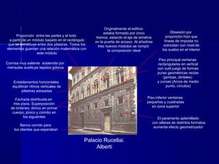 Palacio Rucellai.
Alberti
Fachada distribuida en
tres pisos. Superposición
de órdenes: dórico en primer
cuerpo, jónico y corintio en
los siguientes
Banco corrido para
los clientes que esperaban
Entablamentos horizontales
equilibran ritmos verticales de
pilastras adosadas
Cornisa muy saliente sostenida por
ménsulas sustituye tejados góticos
Proporción entre las partes y el todo
a partir de un módulo basado en el rectángulo
que se constituye entre dos pilastras. Todos los
elementos guardan una relación matemática con
este módulo
Originalmente el edificio
estaba formado por cinco
tramos, estando el eje de simetría
en la puerta de acceso. Al añadirse
tres nuevos módulos se rompió
la composición ideal
El paramento aplantillado
con sillares de distintos formatos
aumenta efecto geometrizador
Piso inferior ventanas
pequeñas y cuadradas
en zona superior
Piso principal ventanas
rectangulares en vertical
con sutil juego de formas
puras geométricas rectas
(jambas, dinteles)
y curvas (Arcos de medio
punto, círculos)
Obsesión por
proporción hizo que
líneas de imposta no
coincidan con nivel de
los suelos en el interior
 