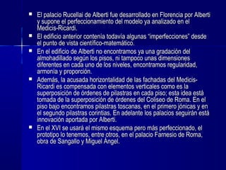  El palacio Rucellai de Alberti fue desarrollado en Florencia por AlbertiEl palacio Rucellai de Alberti fue desarrollado en Florencia por Alberti
y supone el perfeccionamiento del modelo ya analizado en ely supone el perfeccionamiento del modelo ya analizado en el
Medicis-Ricardi.Medicis-Ricardi.
 El edificio anterior contenía todavía algunas “imperfecciones” desdeEl edificio anterior contenía todavía algunas “imperfecciones” desde
el punto de vista científico-matemático.el punto de vista científico-matemático.
 En el edificio de Alberti no encontramos ya una gradación delEn el edificio de Alberti no encontramos ya una gradación del
almohadillado según los pisos, ni tampoco unas dimensionesalmohadillado según los pisos, ni tampoco unas dimensiones
diferentes en cada uno de los niveles, encontramos regularidad,diferentes en cada uno de los niveles, encontramos regularidad,
armonía y proporción.armonía y proporción.
 Además, la acusada horizontalidad de las fachadas del Medicis-Además, la acusada horizontalidad de las fachadas del Medicis-
Ricardi es compensada con elementos verticales como es laRicardi es compensada con elementos verticales como es la
superposición de órdenes de pilastras en cada piso; esta idea estásuperposición de órdenes de pilastras en cada piso; esta idea está
tomada de la superposición de órdenes del Coliseo de Roma. En eltomada de la superposición de órdenes del Coliseo de Roma. En el
piso bajo encontramos pilastras toscanas, en el primero jónicas y enpiso bajo encontramos pilastras toscanas, en el primero jónicas y en
el segundo pilastras corintias. En adelante los palacios seguirán estáel segundo pilastras corintias. En adelante los palacios seguirán está
innovación aportada por Alberti.innovación aportada por Alberti.
 En el XVI se usará el mismo esquema pero más perfeccionado, elEn el XVI se usará el mismo esquema pero más perfeccionado, el
prototipo lo tenemos, entre otros, en el palacio Farnesio de Roma,prototipo lo tenemos, entre otros, en el palacio Farnesio de Roma,
obra de Sangallo y Miguel Ángel.obra de Sangallo y Miguel Ángel.
 